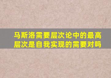 马斯洛需要层次论中的最高层次是自我实现的需要对吗