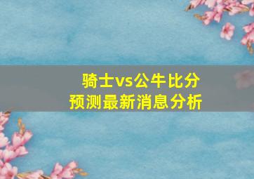 骑士vs公牛比分预测最新消息分析