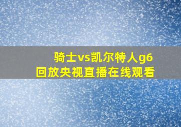 骑士vs凯尔特人g6回放央视直播在线观看