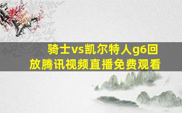 骑士vs凯尔特人g6回放腾讯视频直播免费观看