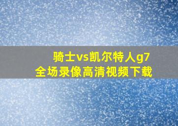 骑士vs凯尔特人g7全场录像高清视频下载