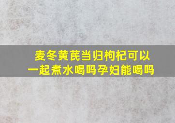 麦冬黄芪当归枸杞可以一起煮水喝吗孕妇能喝吗