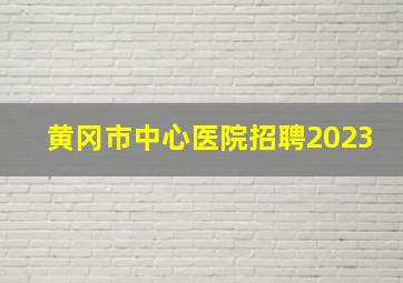 黄冈市中心医院招聘2023