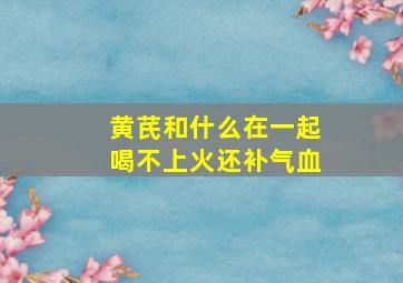 黄芪和什么在一起喝不上火还补气血