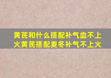 黄芪和什么搭配补气血不上火黄芪搭配麦冬补气不上火