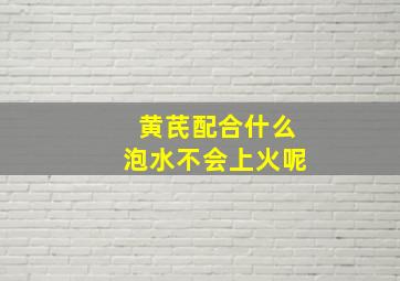 黄芪配合什么泡水不会上火呢