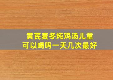 黄芪麦冬炖鸡汤儿童可以喝吗一天几次最好