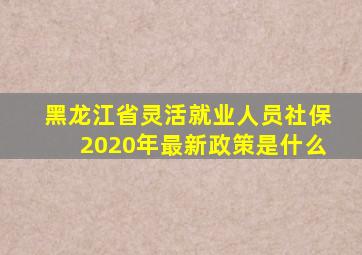 黑龙江省灵活就业人员社保2020年最新政策是什么