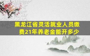 黑龙江省灵活就业人员缴费21年养老金能开多少