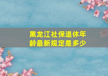 黑龙江社保退休年龄最新规定是多少